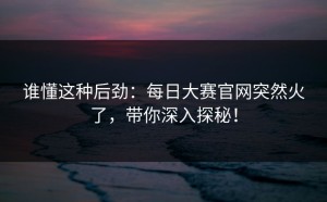 谁懂这种后劲：每日大赛官网突然火了，带你深入探秘！