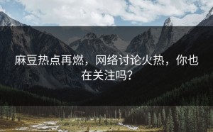 麻豆热点再燃，网络讨论火热，你也在关注吗？