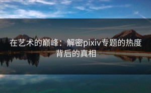 在艺术的巅峰：解密pixiv专题的热度背后的真相