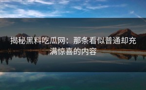 揭秘黑料吃瓜网：那条看似普通却充满惊喜的内容
