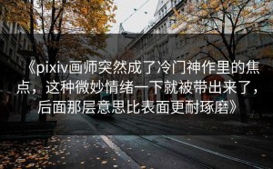 《pixiv画师突然成了冷门神作里的焦点，这种微妙情绪一下就被带出来了，后面那层意思比表面更耐琢磨》