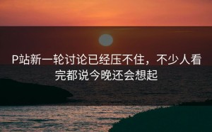 P站新一轮讨论已经压不住，不少人看完都说今晚还会想起