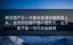 麻豆国产又一次看似普通却越刷越上头，这次的后劲不是一般的大，这次真不是一句巧合能解释