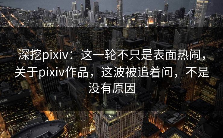 深挖pixiv：这一轮不只是表面热闹，关于pixiv作品，这波被追着问，不是没有原因