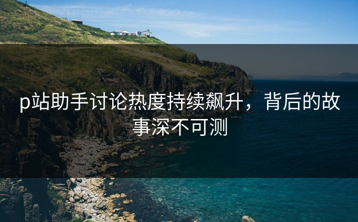 p站助手讨论热度持续飙升，背后的故事深不可测