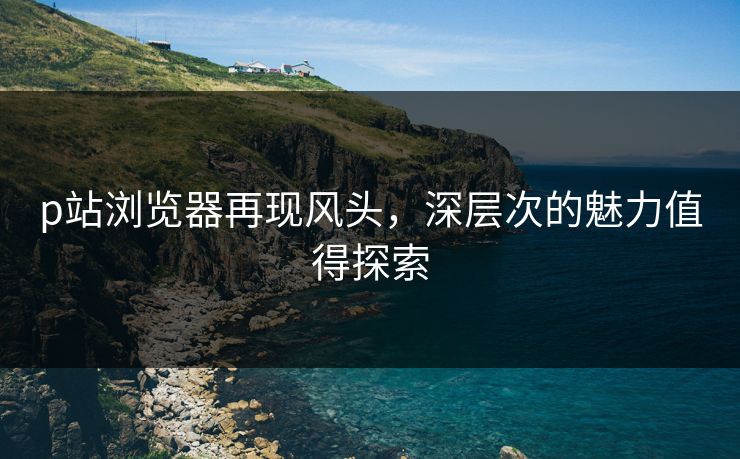 p站浏览器再现风头,深层次的魅力值得探索 p站浏览器再现风头,深层次的魅力值得探索