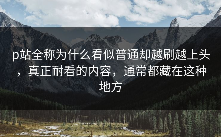 p站全称为什么看似普通却越刷越上头,真正耐看的内容,通常都藏在这种地方 p站全称为什么看似普通却越刷越上头,真正耐看的内容,通常都藏在这种地方