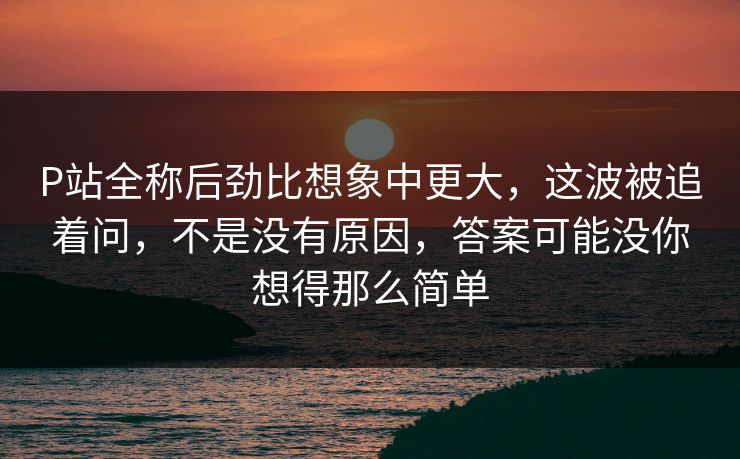 P站全称后劲比想象中更大，这波被追着问，不是没有原因，答案可能没你想得那么简单