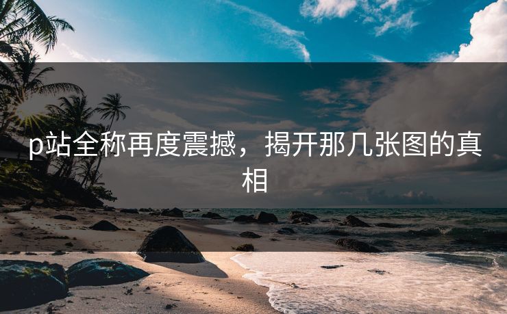 p站全称再度震撼,揭开那几张图的真相 p站全称再度震撼,揭开那几张图的真相