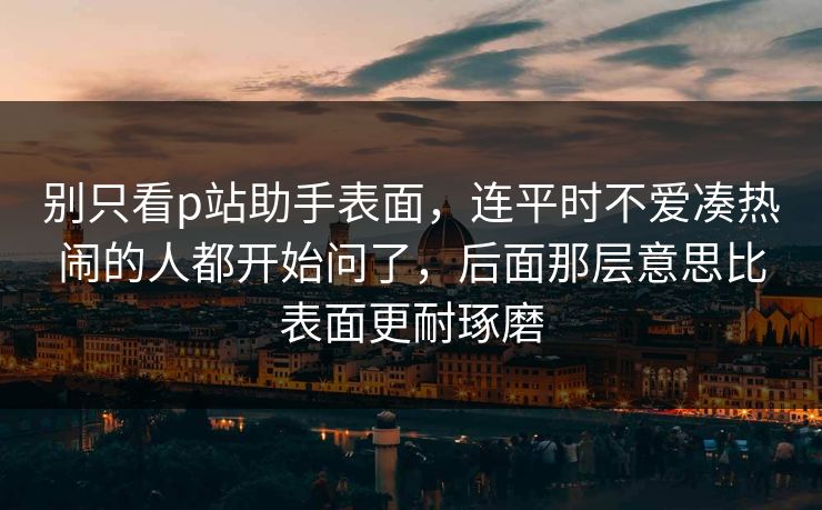 别只看p站助手表面，连平时不爱凑热闹的人都开始问了，后面那层意思比表面更耐琢磨