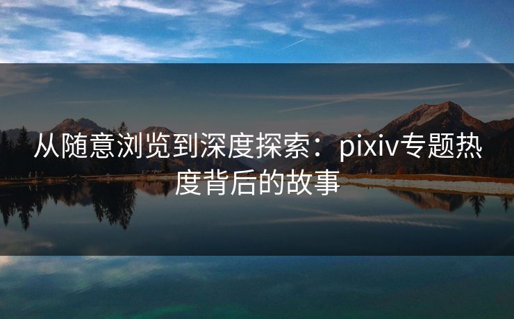从随意浏览到深度探索：pixiv专题热度背后的故事