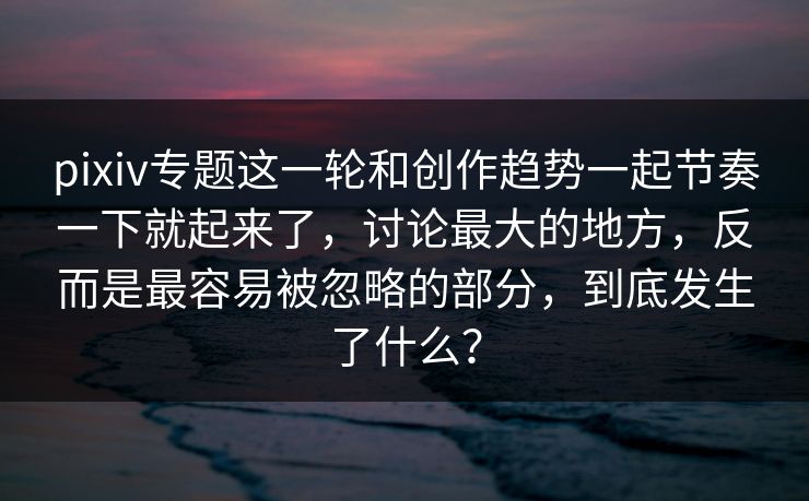 pixiv专题这一轮和创作趋势一起节奏一下就起来了，讨论最大的地方，反而是最容易被忽略的部分，到底发生了什么？