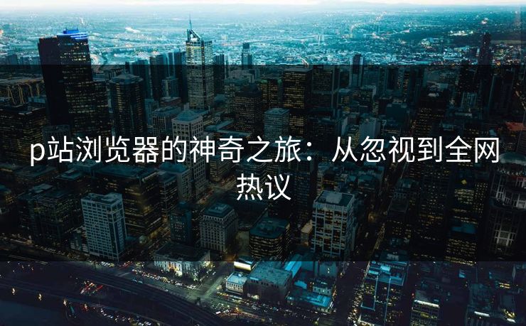 p站浏览器的神奇之旅:从忽视到全网热议 p站浏览器的神奇之旅:从忽视到全网热议