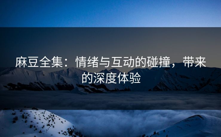 麻豆全集：情绪与互动的碰撞，带来的深度体验