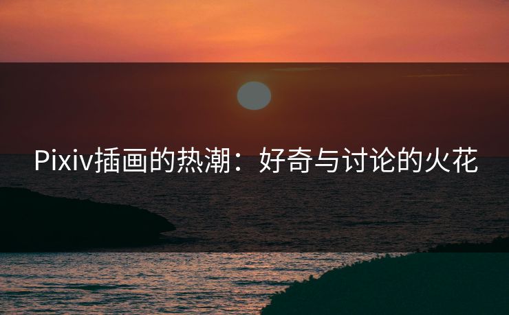 Pixiv插画的热潮:好奇与讨论的火花 Pixiv插画的热潮:好奇与讨论的火花