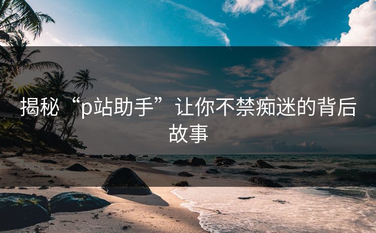 揭秘“p站助手”让你不禁痴迷的背后故事