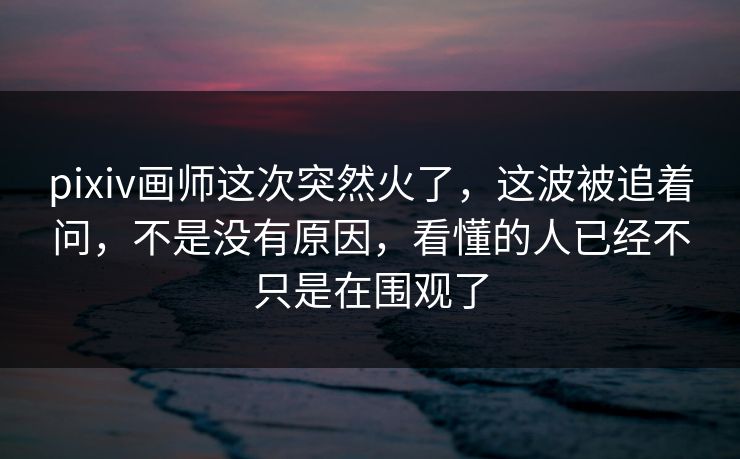 pixiv画师这次突然火了，这波被追着问，不是没有原因，看懂的人已经不只是在围观了