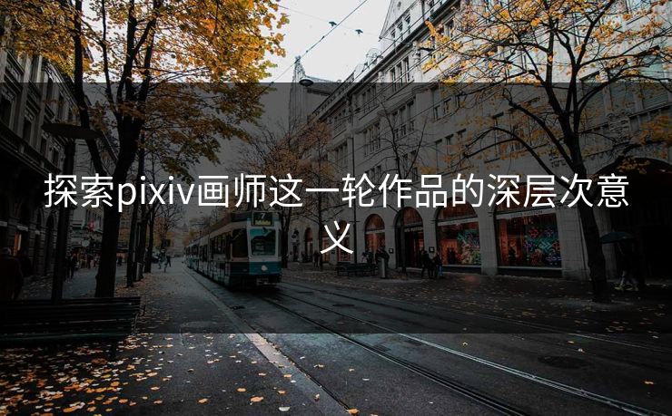 探索pixiv画师这一轮作品的深层次意义 探索pixiv画师这一轮作品的深层次意义