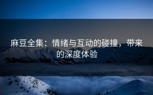 麻豆全集：情绪与互动的碰撞，带来的深度体验