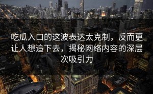 吃瓜入口的这波表达太克制，反而更让人想追下去，揭秘网络内容的深层次吸引力