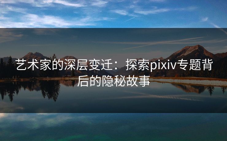 艺术家的深层变迁:探索pixiv专题背后的隐秘故事 艺术家的深层变迁:探索pixiv专题背后的隐秘故事