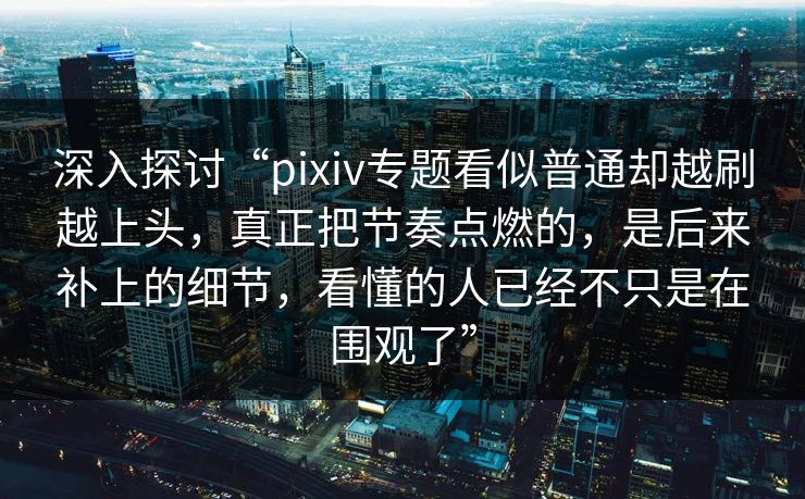 深入探讨“pixiv专题看似普通却越刷越上头,真正把节奏点燃的,是后来补上的细节,看懂的人已经不只是在围观了” 深入探讨“pixiv专题看似普通却越刷越上头,真正把节奏点燃的,是后来补上的细节,看懂的人已经不只是在围观了”