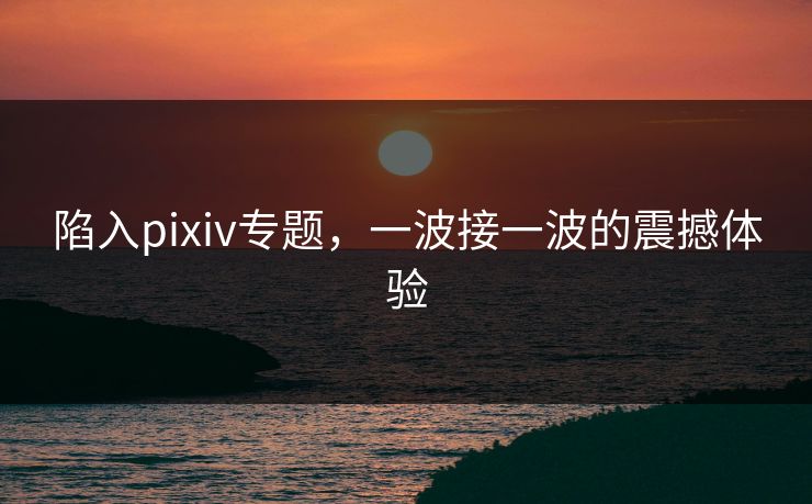 陷入pixiv专题,一波接一波的震撼体验 陷入pixiv专题,一波接一波的震撼体验