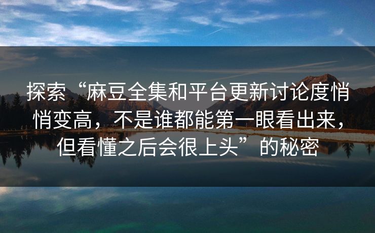 探索“麻豆全集和平台更新讨论度悄悄变高,不是谁都能第一眼看出来,但看懂之后会很上头”的秘密 探索“麻豆全集和平台更新讨论度悄悄变高,不是谁都能第一眼看出来,但看懂之后会很上头”的秘密