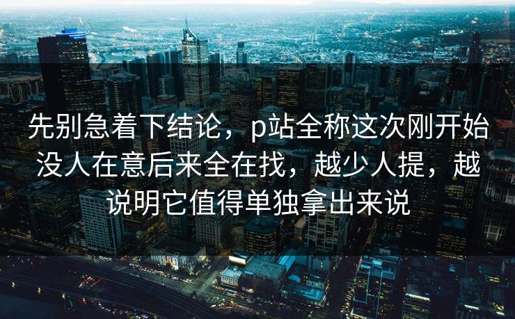 先别急着下结论,p站全称这次刚开始没人在意后来全在找,越少人提,越说明它值得单独拿出来说 先别急着下结论,p站全称这次刚开始没人在意后来全在找,越少人提,越说明它值得单独拿出来说
